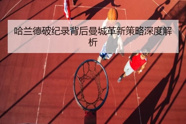 哈兰德破纪录背后曼城革新策略深度解析